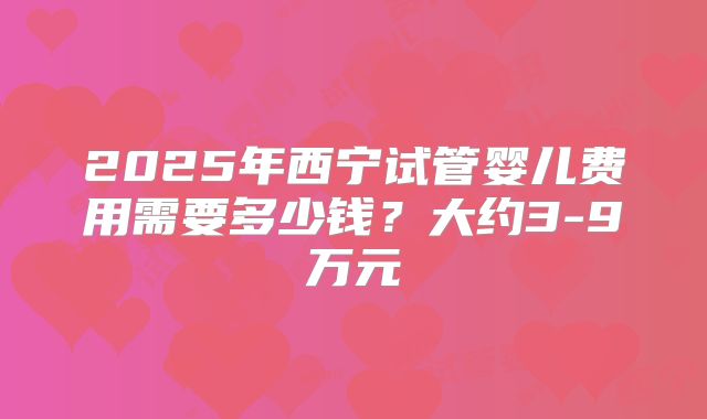 2025年西宁试管婴儿费用需要多少钱？大约3-9万元
