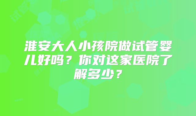 淮安大人小孩院做试管婴儿好吗?你对这家医院了解多少?