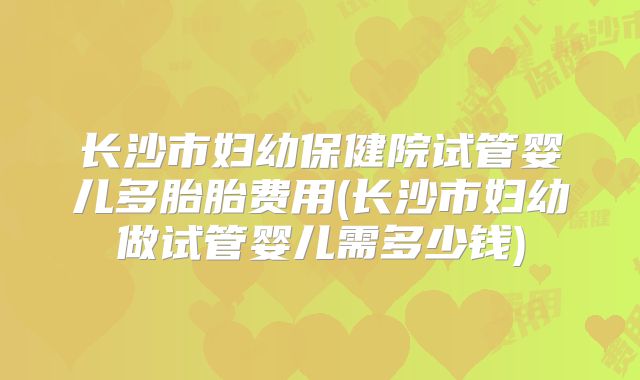 长沙市妇幼保健院试管婴儿多胎胎费用(长沙市妇幼做试管婴儿需多少钱)