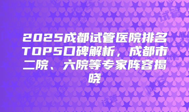 2025成都试管医院排名TOP5口碑解析,成都市二院、六院等专家阵容揭晓