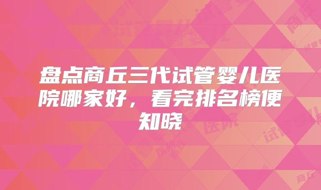 盘点商丘三代试管婴儿医院哪家好,看完排名榜便知晓