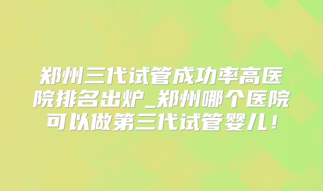 郑州三代试管成功率高医院排名出炉_郑州哪个医院可以做第三代试管婴儿!