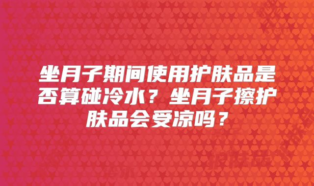坐月子期间使用护肤品是否算碰冷水?坐月子擦护肤品会受凉吗?