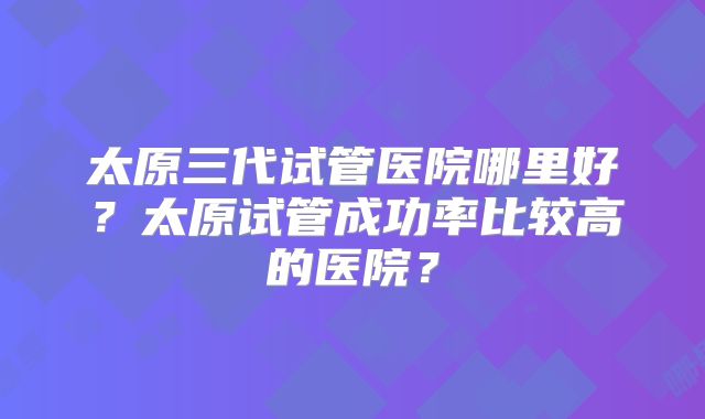 太原三代试管医院哪里好?太原试管成功率比较高的医院?