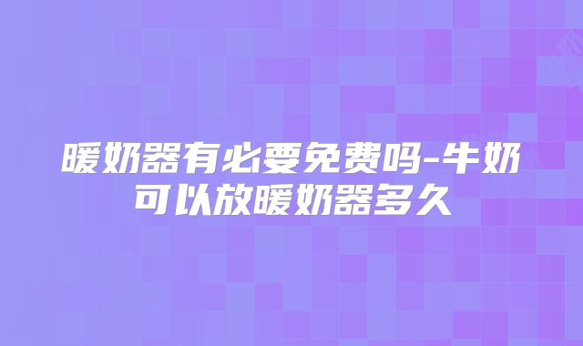 暖奶器有必要免费吗-牛奶可以放暖奶器多久