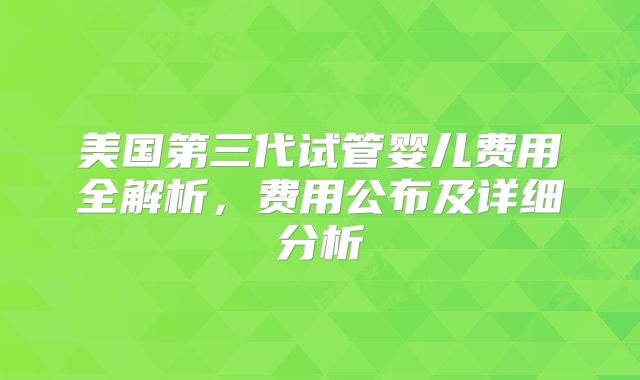 美国第三代试管婴儿费用全解析，费用公布及详细分析
