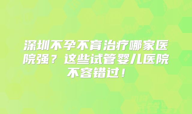 深圳不孕不育治疗哪家医院强?这些试管婴儿医院不容错过!