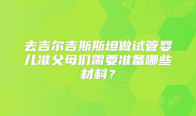 去吉尔吉斯斯坦做试管婴儿准父母们需要准备哪些材料？