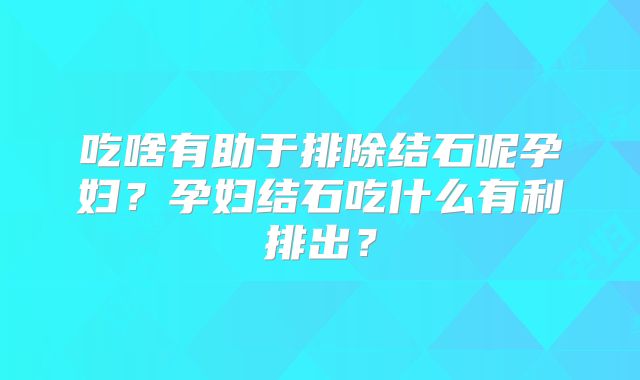 吃啥有助于排除结石呢孕妇?孕妇结石吃什么有利排出?