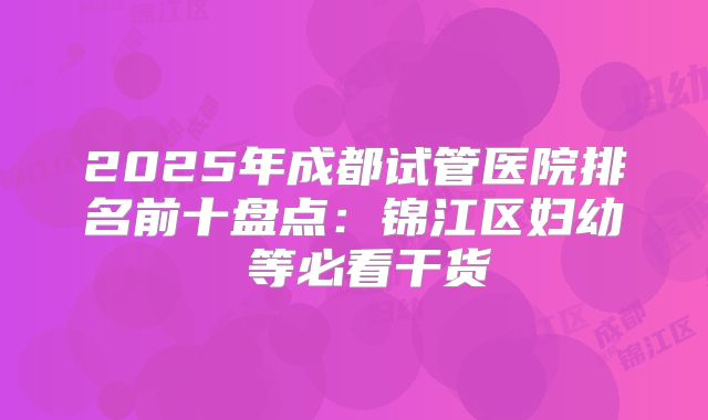 2025年成都试管医院排名前十盘点：锦江区妇幼 等必看干货