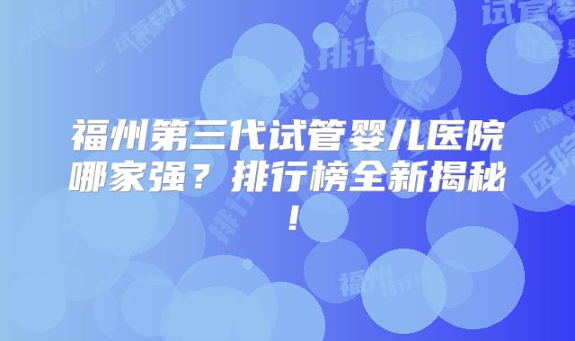 福州第三代试管婴儿医院哪家强?排行榜全新揭秘!