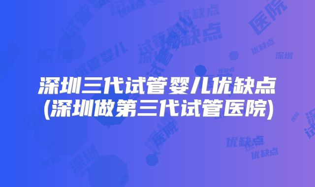 深圳三代试管婴儿优缺点(深圳做第三代试管医院)