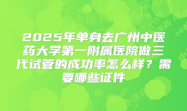 2025年单身去广州中医药大学第一附属医院做三代试管的成功率怎么样?需要哪些证件