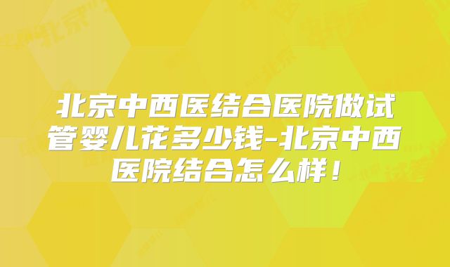 北京中西医结合医院做试管婴儿花多少钱-北京中西医院结合怎么样！
