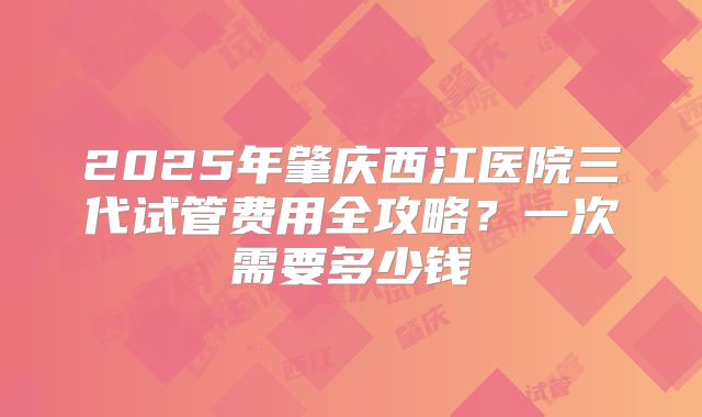 2025年肇庆西江医院三代试管费用全攻略?一次需要多少钱