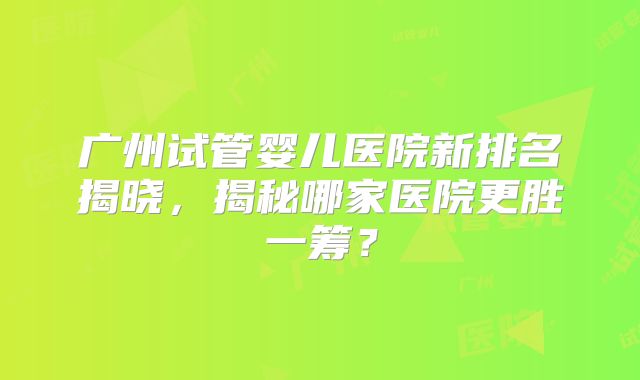 广州试管婴儿医院新排名揭晓，揭秘哪家医院更胜一筹？