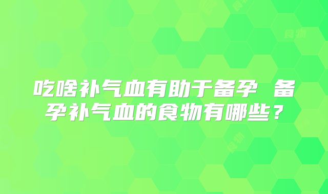 吃啥补气血有助于备孕 备孕补气血的食物有哪些？