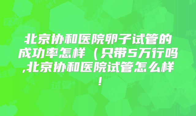 北京协和医院卵子试管的成功率怎样(只带5万行吗,北京协和医院试管怎么样!