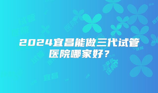 2024宜昌能做三代试管医院哪家好?