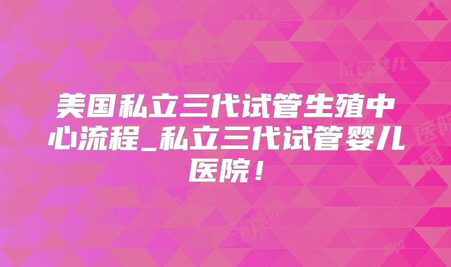 美国私立三代试管生殖中心流程_私立三代试管婴儿医院!