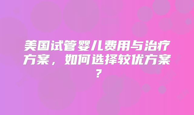 美国试管婴儿费用与治疗方案，如何选择较优方案？