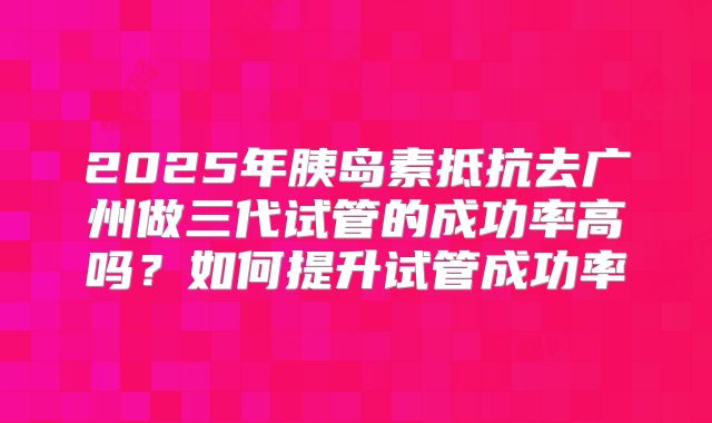 2025年胰岛素抵抗去广州做三代试管的成功率高吗？如何提升试管成功率