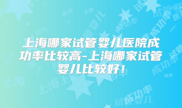 上海哪家试管婴儿医院成功率比较高-上海哪家试管婴儿比较好!