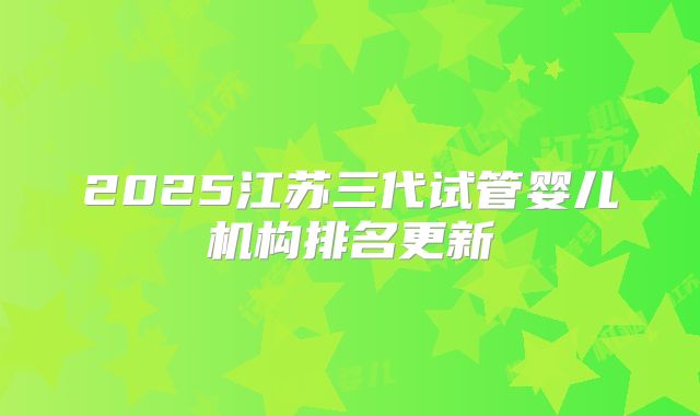 2025江苏三代试管婴儿机构排名更新