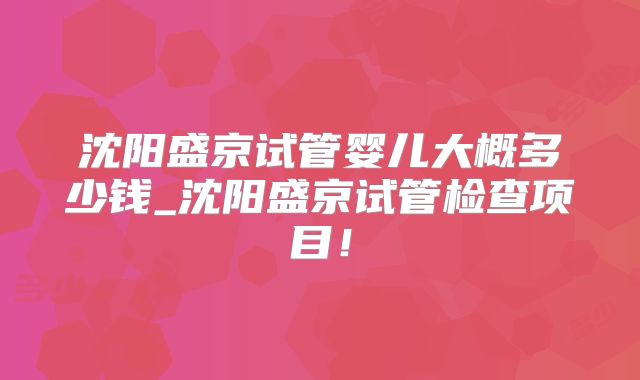 沈阳盛京试管婴儿大概多少钱_沈阳盛京试管检查项目!