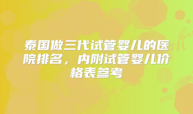 泰国做三代试管婴儿的医院排名，内附试管婴儿价格表参考