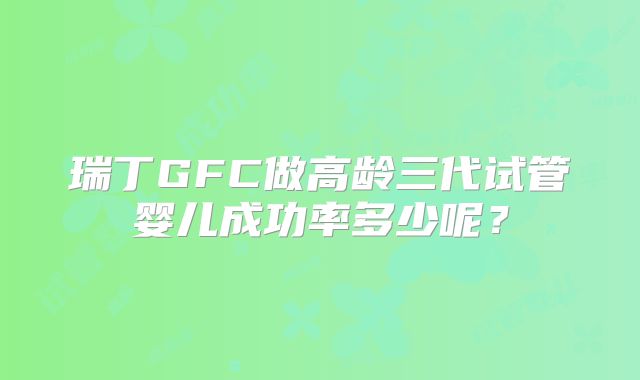 瑞丁GFC做高龄三代试管婴儿成功率多少呢?