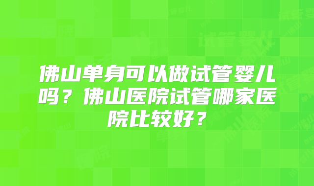 佛山单身可以做试管婴儿吗？佛山医院试管哪家医院比较好？
