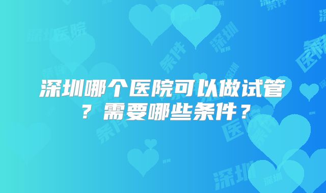 深圳哪个医院可以做试管?需要哪些条件?