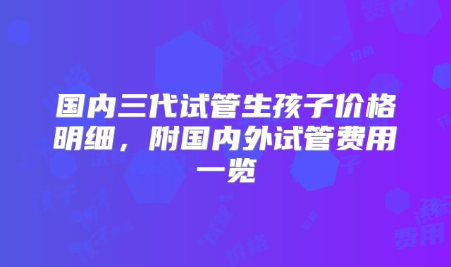 国内三代试管生孩子价格明细,附国内外试管费用一览