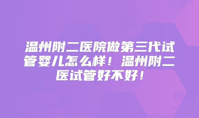 温州附二医院做第三代试管婴儿怎么样！温州附二医试管好不好！