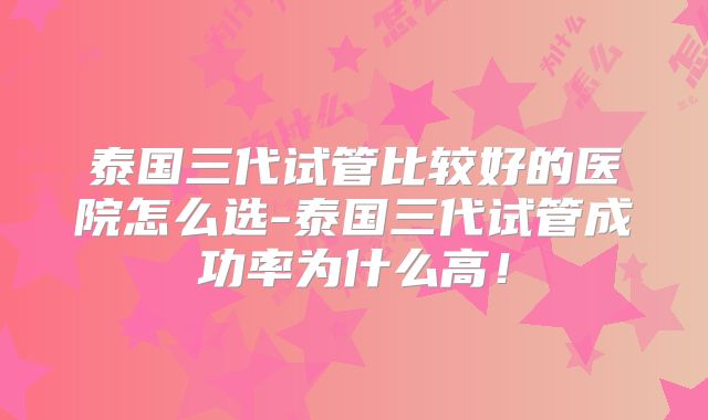 泰国三代试管比较好的医院怎么选-泰国三代试管成功率为什么高!