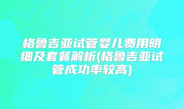 格鲁吉亚试管婴儿费用明细及套餐解析(格鲁吉亚试管成功率较高)