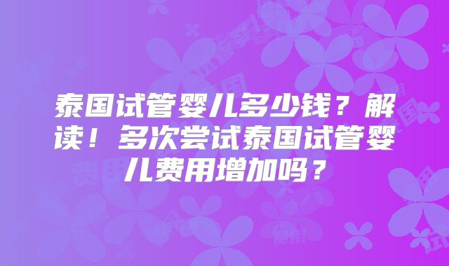 泰国试管婴儿多少钱？解读！多次尝试泰国试管婴儿费用增加吗？