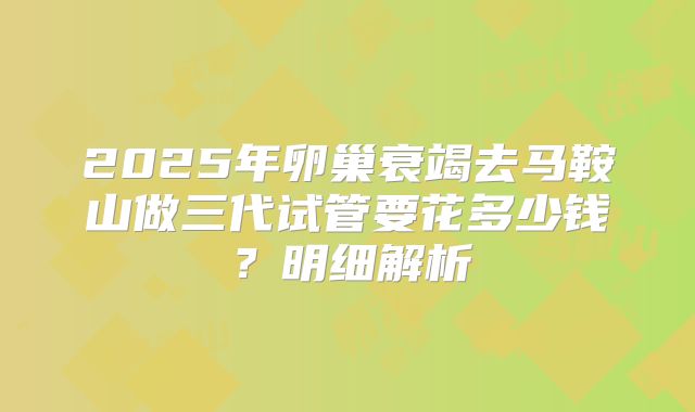 2025年卵巢衰竭去马鞍山做三代试管要花多少钱？明细解析