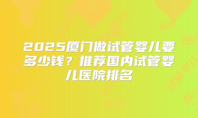 2025厦门做试管婴儿要多少钱?推荐国内试管婴儿医院排名