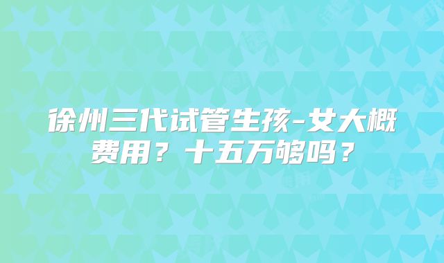 徐州三代试管生孩-女大概费用？十五万够吗？