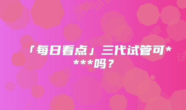 「每日看点」三代试管可****吗?