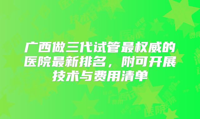 广西做三代试管最权威的医院最新排名，附可开展技术与费用清单