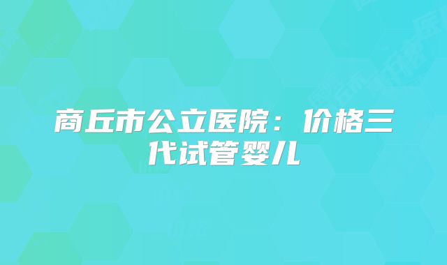 商丘市公立医院：价格三代试管婴儿