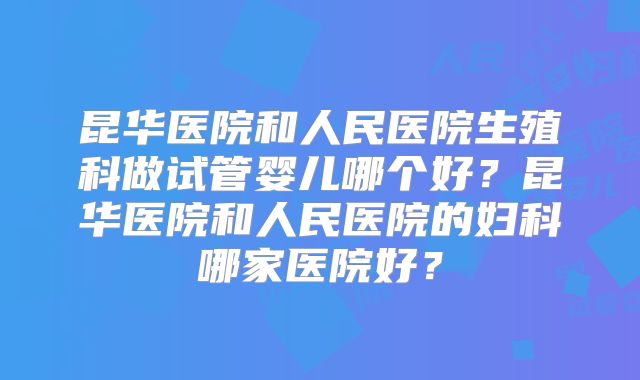 昆华医院和人民医院生殖科做试管婴儿哪个好?昆华医院和人民医院的妇科哪家医院好?
