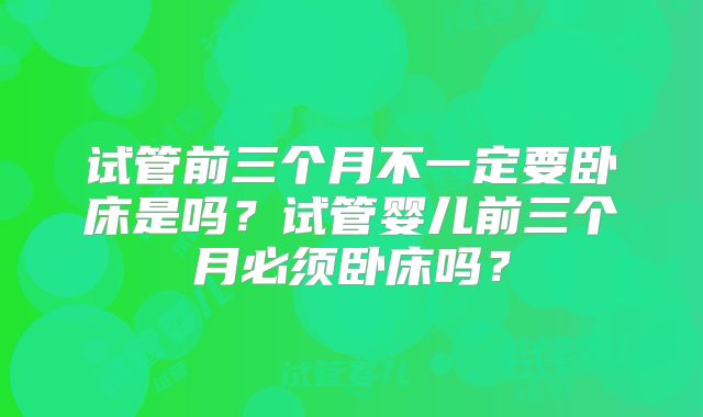 试管前三个月不一定要卧床是吗?试管婴儿前三个月必须卧床吗?