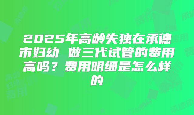 2025年高龄失独在承德市妇幼 做三代试管的费用高吗？费用明细是怎么样的