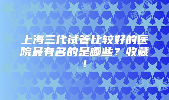 上海三代试管比较好的医院最有名的是哪些?收藏!