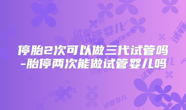 停胎2次可以做三代试管吗-胎停两次能做试管婴儿吗