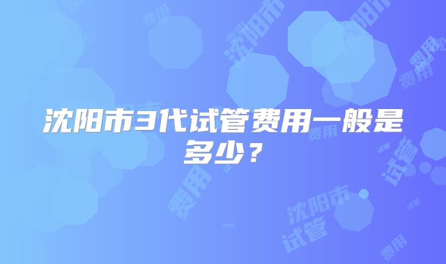 沈阳市3代试管费用一般是多少?